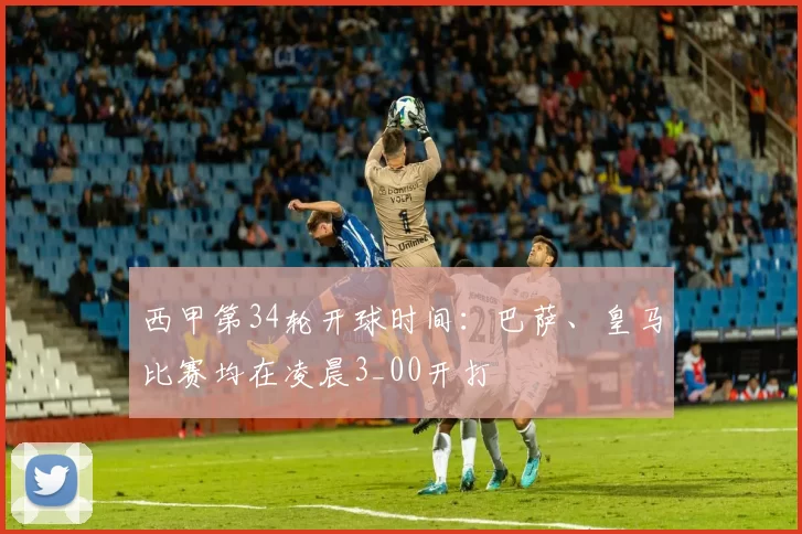 西甲第34轮开球时间：巴萨、皇马比赛均在凌晨3_00开打