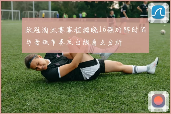 欧冠淘汰赛赛程揭晓16强对阵时间与晋级节奏及出线看点分析